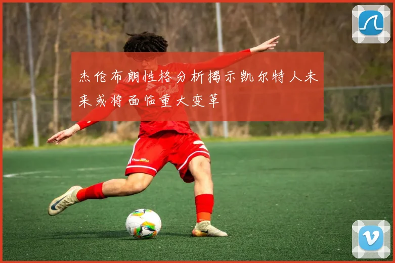 杰伦布朗性格分析揭示凯尔特人未来或将面临重大变革
