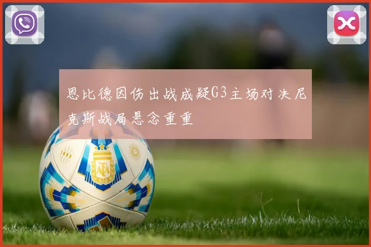 恩比德因伤出战成疑G3主场对决尼克斯战局悬念重重