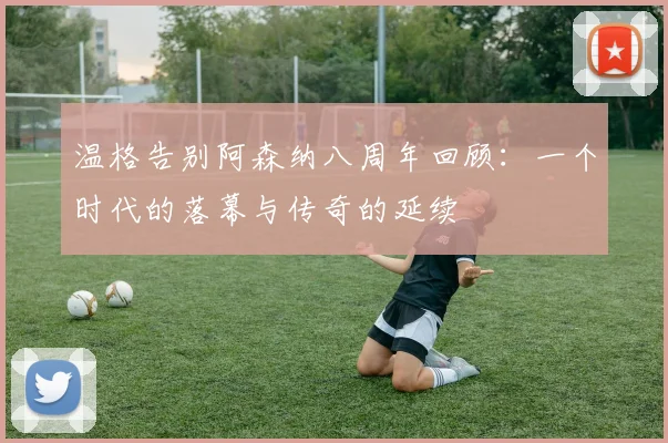 温格告别阿森纳八周年回顾：一个时代的落幕与传奇的延续