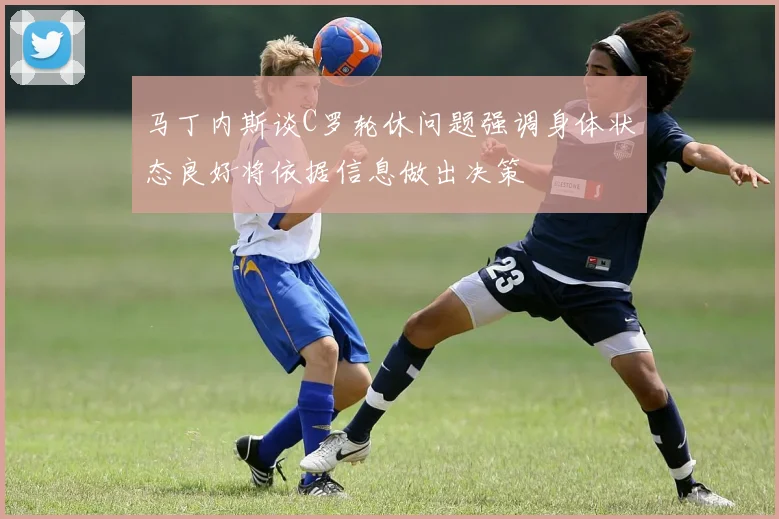 马丁内斯谈C罗轮休问题强调身体状态良好将依据信息做出决策
