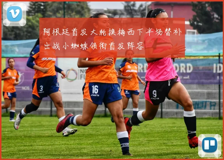 阿根廷首发大轮换梅西下半场替补出战小蜘蛛领衔首发阵容