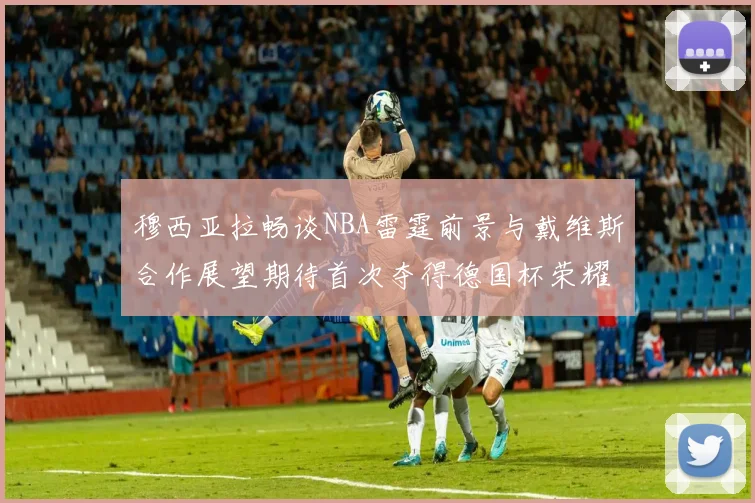 穆西亚拉畅谈NBA雷霆前景与戴维斯合作展望期待首次夺得德国杯荣耀